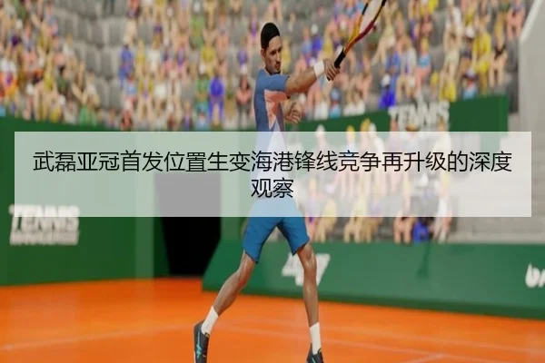 武磊亚冠首发位置生变海港锋线竞争再升级的深度观察