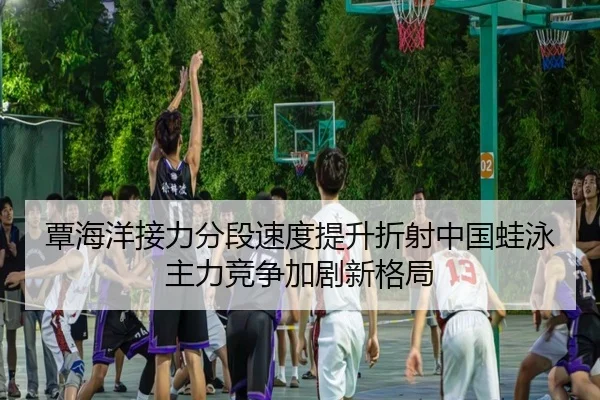 覃海洋接力分段速度提升折射中国蛙泳主力竞争加剧新格局